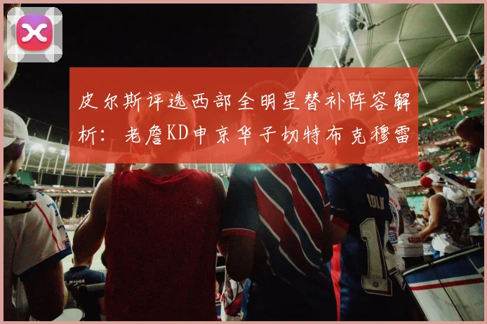 皮尔斯评选西部全明星替补阵容解析：老詹KD申京华子切特布克穆雷的实力对比