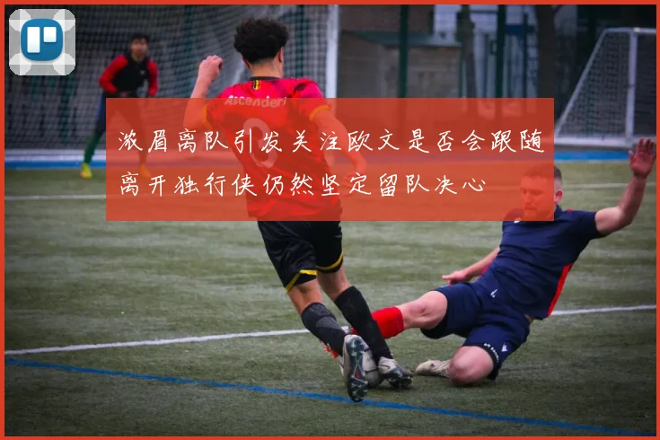 浓眉离队引发关注欧文是否会跟随离开独行侠仍然坚定留队决心