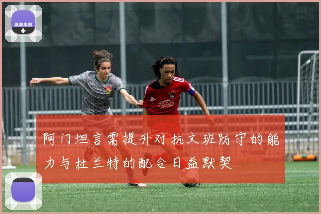 阿门坦言需提升对抗文班防守的能力与杜兰特的配合日益默契