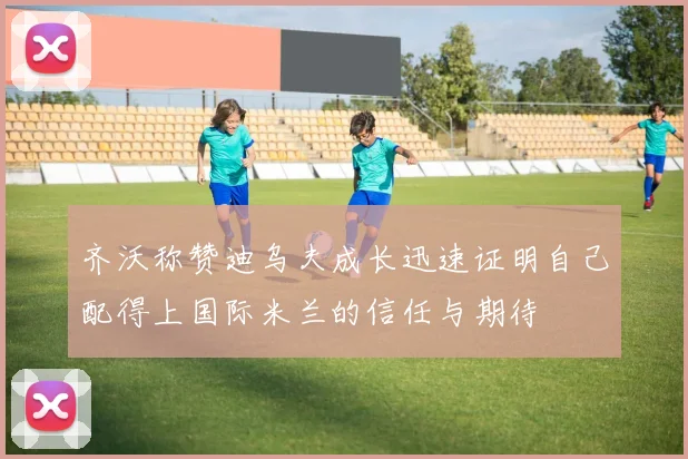 齐沃称赞迪乌夫成长迅速证明自己配得上国际米兰的信任与期待