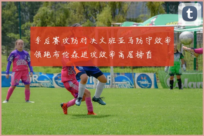 季后赛攻防对决文班亚马防守效率领跑布伦森进攻效率高居榜首