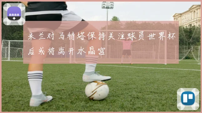 米兰对马特塔保持关注球员世界杯后或将离开水晶宫