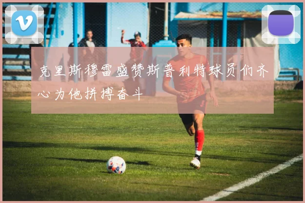克里斯穆雷盛赞斯普利特球员们齐心为他拼搏奋斗