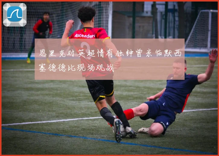 恩里克对英超情有独钟曾亲临默西塞德德比现场观战