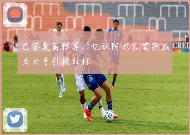 巴黎夏窗预算15亿欧阿尔瓦雷斯成为头号引援目标